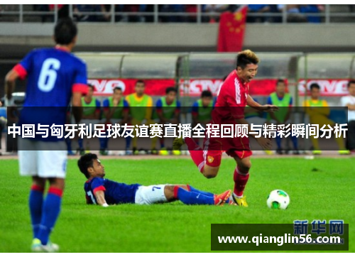 中国与匈牙利足球友谊赛直播全程回顾与精彩瞬间分析